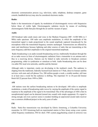 electronic communication process (e.g. television, radio, telephone, desktop computer, game
console, handheld device) may also be considered electronic media.
Radio:
Radio is the transmission of signals, by modulation of electromagnetic waves with frequencies
below those of visible light. Electromagnetic radiation travels by means of oscillating
electromagnetic fields that pass through the air and the vacuum of space.
Audio
AM broadcast radio sends music and voice in the Medium Frequency (MF—0.300 MHz to 3
MHz) radio spectrum. AM radio uses amplitude modulation, in which the amplitude of the
transmitted signal is made proportional to the sound amplitude captured (transduced) by the
microphone while the transmitted frequency remains unchanged. Transmissions are affected by
static and interference because lightning and other sources of radio that are transmitting at the
same frequency add their amplitudes to the original transmitted amplitude.
Radio broadcasting is an audio (sound) broadcasting service, traditionally broadcast through the
air as radio waves (a form of electromagnetic radiation) from a transmitter to an antenna and a
thus to a receiving device. Stations can be linked in radio networks to broadcast common
programming, either in syndication or simulcast or both. Audio broadcasting also can be done
via cable FM, local wire networks, satellite and the Internet
Although radio is important, cracks are developing in the medium's reach. The audience is
slipping from the traditional, federally licensed local stations to I’ Pods, direct to-listener satellite
services, web casts and cell phones Yes, 200 million people a week, a sizable number, still tune
in at least once a week but the audience is shifting. The important 18- to 24-year-old listener
block fell 22 percent from 1999 to 2004.
AM
AM stations were the earliest broadcasting stations to be developed. AM refers to amplitude
modulation, a mode of broadcasting radio waves by varying the amplitude of the carrier signal in
response to the amplitude of the signal to be transmitted. One of the advantages of AM is that its
unsophisticated signal can be detected (turned into sound) with simple equipment. If a signal is
strong enough, not even a power source is needed; building an unpowered crystal radio receiver
was a common childhood project in the early years of radio
FM
Radio Static-free transmission was developed by Edwin Armstrong, a Columbia University
researcher. In 1939 Armstrong built an experimental station in New Jersey using a new system
called frequency modulation, FM for short. FM's system piggybacking sound on airwaves was
 