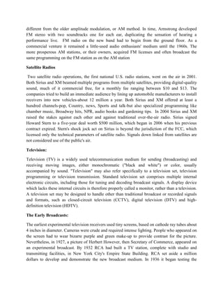 different from the older amplitude modulation, or AM method. In time, Armstrong developed
FM stereo with two soundtracks one for each ear, duplicating the sensation of hearing a
performance live. FM radio on the new band had to begin from the ground floor. As a
commercial venture it remained a little-used audio enthusiasts' medium until the 1960s. The
more prosperous AM stations, or their owners, acquired FM licenses and often broadcast the
same programming on the FM station as on the AM station
Satellite Radios
Two satellite radio operations, the first national U.S. radio stations, went on the air in 2001.
Both Sirius and XM beamed multiple programs from multiple satellites, providing digital-quality
sound, much of it commercial free, for a monthly fee ranging between $10 and $13. The
companies tried to build an immediate audience by lining up automobile manufacturers to install
receivers into new vehicles-about 12 million a year. Both Sirius and XM offered at least a
hundred channels-pop, Country, news, Sports and talk-but also specialized programming like
chamber music, Broadway hits, NPR, audio books and gardening tips. In 2004 Sirius and XM
raised the stakes against each other and against traditional over-the-air radio. Sirius signed
Howard Stern to a five-year deal worth $500 million, which began in 2006 when his previous
contract expired. Stern's shock jock act on Sirius is beyond the jurisdiction of the FCC, which
licensed only the technical parameters of satellite radio. Signals down linked from satellites are
not considered use of the public's air.
Television:
Television (TV) is a widely used telecommunication medium for sending (broadcasting) and
receiving moving images, either monochromatic ("black and white") or color, usually
accompanied by sound. "Television" may also refer specifically to a television set, television
programming or television transmission. Standard television set comprises multiple internal
electronic circuits, including those for tuning and decoding broadcast signals. A display device
which lacks these internal circuits is therefore properly called a monitor, rather than a television.
A television set may be designed to handle other than traditional broadcast or recorded signals
and formats, such as closed-circuit television (CCTV), digital television (DTV) and high-
definition television (HDTV).
The Early Broadcasts:
The earliest experimental television receivers used tiny screens, based on cathode ray tubes about
4 inches in diameter. Cameras were crude and required intense lighting. People who appeared on
the screen had to wear bizarre purple and green make-up to provide contrast for the picture.
Nevertheless, in 1927, a picture of Herbert However, then Secretary of Commerce, appeared on
an experimental broadcast. By 1932 RCA had built a TV station, complete with studio and
transmitting facilities, in New York City's Empire State Building. RCA set aside a million
dollars to develop and demonstrate the new broadcast medium. In 1936 it began testing the
 