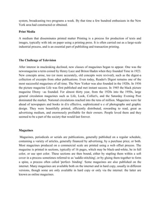 system, broadcasting two programs a week. By that time a few hundred enthusiasts in the New
York area had constructed or obtained.
Print Media
A medium that disseminates printed matter Printing is a process for production of texts and
images, typically with ink on paper using a printing press. It is often carried out as a large-scale
industrial process, and is an essential part of publishing and transaction printing.
The Challenge of Television
After interest in muckraking declined, new classes of magazines began to appear. One was the
newsmagazine a term coined by Henry Luce and Briton Haden when they founded Time in 1923.
New concepts arose, too (or more accurately, old concepts were revived), such as the digest-a
collection of excerpts from other publications. Even today, Reader's Digest remains one of the
most successful magazines of all time. The New Yorker was also founded in the 1920s. In 1936
the picture magazine Life was first published and met instant success. In 1945 the black picture
magazine Ebony ~as founded. For almost thirty year, from the 1920s into the 1950s, large
general circulation magazines such as Life, Look, Collier's, and the Saturday Evening Post
dominated the market. National circulations reached into the tens of million. Magazines were far
ahead of newspapers and books in d1e effective, sophisticated u e of photographs and graphic
design. They were beautifully printed, efficiently distributed, rewarding to read, great as
advertising medium, and enormously profitable for their owners. People loved them and they
seemed to be a part of the society that would last forever.
Magazines
Magazines, periodicals or serials are publications, generally published on a regular schedule,
containing a variety of articles, generally financed by advertising, by a purchase price, or both.
Most magazines produced on a commercial scale are printed using a web offset process. The
magazine is printed in sections, typically of 16 pages, which may be black-and-white, be in full
color, or use spot color. These sections are then bound, either by stapling them within a soft
cover in a process sometimes referred to as 'saddle-stitching', or by gluing them together to form
a spine, a process often called 'perfect- binding'. Some magazines are also published on the
internet. Many magazines are available both on the internet and in hard copy, usually in different
versions, though some are only available in hard copy or only via the internet: the latter are
known as online magazines.
 