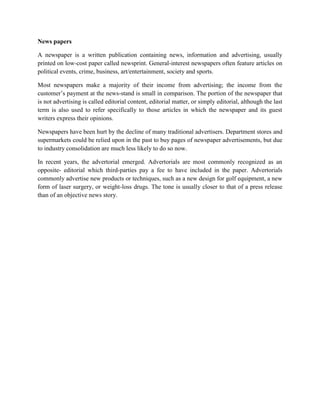 News papers
A newspaper is a written publication containing news, information and advertising, usually
printed on low-cost paper called newsprint. General-interest newspapers often feature articles on
political events, crime, business, art/entertainment, society and sports.
Most newspapers make a majority of their income from advertising; the income from the
customer’s payment at the news-stand is small in comparison. The portion of the newspaper that
is not advertising is called editorial content, editorial matter, or simply editorial, although the last
term is also used to refer specifically to those articles in which the newspaper and its guest
writers express their opinions.
Newspapers have been hurt by the decline of many traditional advertisers. Department stores and
supermarkets could be relied upon in the past to buy pages of newspaper advertisements, but due
to industry consolidation are much less likely to do so now.
In recent years, the advertorial emerged. Advertorials are most commonly recognized as an
opposite- editorial which third-parties pay a fee to have included in the paper. Advertorials
commonly advertise new products or techniques, such as a new design for golf equipment, a new
form of laser surgery, or weight-loss drugs. The tone is usually closer to that of a press release
than of an objective news story.
 