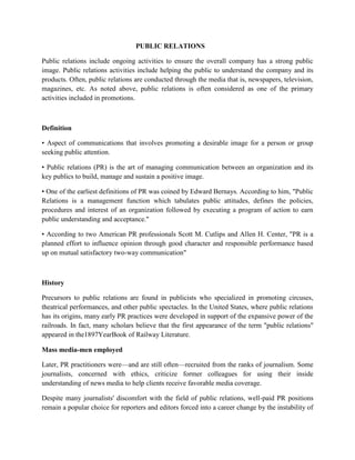 PUBLIC RELATIONS
Public relations include ongoing activities to ensure the overall company has a strong public
image. Public relations activities include helping the public to understand the company and its
products. Often, public relations are conducted through the media that is, newspapers, television,
magazines, etc. As noted above, public relations is often considered as one of the primary
activities included in promotions.
Definition
• Aspect of communications that involves promoting a desirable image for a person or group
seeking public attention.
• Public relations (PR) is the art of managing communication between an organization and its
key publics to build, manage and sustain a positive image.
• One of the earliest definitions of PR was coined by Edward Bernays. According to him, "Public
Relations is a management function which tabulates public attitudes, defines the policies,
procedures and interest of an organization followed by executing a program of action to earn
public understanding and acceptance."
• According to two American PR professionals Scott M. Cutlips and Allen H. Center, "PR is a
planned effort to influence opinion through good character and responsible performance based
up on mutual satisfactory two-way communication"
History
Precursors to public relations are found in publicists who specialized in promoting circuses,
theatrical performances, and other public spectacles. In the United States, where public relations
has its origins, many early PR practices were developed in support of the expansive power of the
railroads. In fact, many scholars believe that the first appearance of the term "public relations"
appeared in the1897YearBook of Railway Literature.
Mass media-men employed
Later, PR practitioners were—and are still often—recruited from the ranks of journalism. Some
journalists, concerned with ethics, criticize former colleagues for using their inside
understanding of news media to help clients receive favorable media coverage.
Despite many journalists' discomfort with the field of public relations, well-paid PR positions
remain a popular choice for reporters and editors forced into a career change by the instability of
 