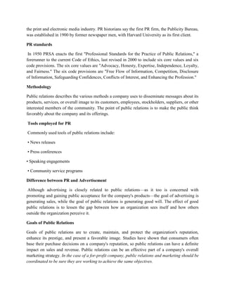the print and electronic media industry. PR historians say the first PR firm, the Publicity Bureau,
was established in 1900 by former newspaper men, with Harvard University as its first client.
PR standards
In 1950 PRSA enacts the first "Professional Standards for the Practice of Public Relations," a
forerunner to the current Code of Ethics, last revised in 2000 to include six core values and six
code provisions. The six core values are "Advocacy, Honesty, Expertise, Independence, Loyalty,
and Fairness." The six code provisions are "Free Flow of Information, Competition, Disclosure
of Information, Safeguarding Confidences, Conflicts of Interest, and Enhancing the Profession."
Methodology
Public relations describes the various methods a company uses to disseminate messages about its
products, services, or overall image to its customers, employees, stockholders, suppliers, or other
interested members of the community. The point of public relations is to make the public think
favorably about the company and its offerings.
Tools employed for PR
Commonly used tools of public relations include:
• News releases
• Press conferences
• Speaking engagements
• Community service programs
Difference between PR and Advertisement
Although advertising is closely related to public relations—as it too is concerned with
promoting and gaining public acceptance for the company's products—the goal of advertising is
generating sales, while the goal of public relations is generating good will. The effect of good
public relations is to lessen the gap between how an organization sees itself and how others
outside the organization perceive it.
Goals of Public Relations
Goals of public relations are to create, maintain, and protect the organization's reputation,
enhance its prestige, and present a favorable image. Studies have shown that consumers often
base their purchase decisions on a company's reputation, so public relations can have a definite
impact on sales and revenue. Public relations can be an effective part of a company's overall
marketing strategy. In the case of a for-profit company, public relations and marketing should be
coordinated to be sure they are working to achieve the same objectives.
 