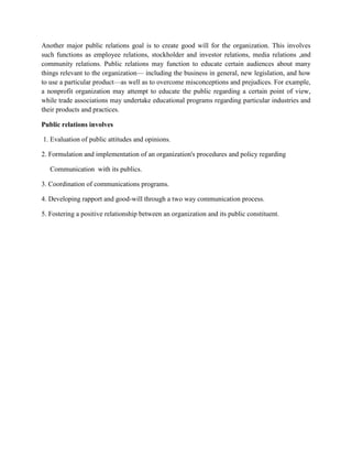 Another major public relations goal is to create good will for the organization. This involves
such functions as employee relations, stockholder and investor relations, media relations ,and
community relations. Public relations may function to educate certain audiences about many
things relevant to the organization— including the business in general, new legislation, and how
to use a particular product—as well as to overcome misconceptions and prejudices. For example,
a nonprofit organization may attempt to educate the public regarding a certain point of view,
while trade associations may undertake educational programs regarding particular industries and
their products and practices.
Public relations involves
1. Evaluation of public attitudes and opinions.
2. Formulation and implementation of an organization's procedures and policy regarding
Communication with its publics.
3. Coordination of communications programs.
4. Developing rapport and good-will through a two way communication process.
5. Fostering a positive relationship between an organization and its public constituent.
 