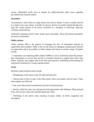 society, independent media serve to educate the public/electorate about issues regarding
government and corporate entities.
Journalism
In journalism, a story refers to a single article, news item or feature. A story is usually relevant
to a single event, issue, theme, or profile of a person. Stories are usually inspired through news
pegs (the central premise of the story). Journalism is a discipline of collecting, analyzing,
verifying, and presenting.
information regarding current events, trends, issues and people. Those who practice journalism
are known as journalists.
Public relations
Public relations (PR) is the practice of managing the flow of information between an
organization and its publics. Public is the art and science of managing communication between
an organization and its key publics to build, manage and sustain its positive image. Examples
include:
they manufacture or services they provide to potential customers to support their direct sales
efforts. Typically, they support sales in the short and long term, establishing and burnishing the
corporation's branding for a strong, ongoing market.
Forms
Electronic media and print media include:
ense, for radio and television.
and computer uses followed.
umentaries.
casts, such as news, music, pre-recorded speech and video)
newspapers.
 