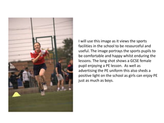 I will use this image as it views the sports
facilities in the school to be resourceful and
useful. The image portrays the sports pupils to
be comfortable and happy whilst enduring the
lessons. The long shot shows a GCSE female
pupil enjoying a PE lesson. As well as
advertising the PE uniform this also sheds a
positive light on the school as girls can enjoy PE
just as much as boys.
 