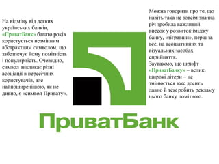 На відміну від деяких
українських банків,
«ПриватБанк» багато років
користується незмінним
абстрактним символом, що
забезпечує йому помітність
і популярність. Очевидно,
символ викликає різні
асоціації в пересічних
користувачів, але
найпоширенішою, як не
дивно, є «символ Привату».
Можна говорити про те, що
навіть така не зовсім значна
річ зробила важливий
внесок у розвиток іміджу
банку, «зігравши», перш за
все, на асоціативних та
візуальних засобах
сприйняття.
Зауважмо, що шрифт
«ПриватБанку» – великі
широкі літери – не
змінюється вже досить
давно й теж робить рекламу
цього банку помітною.
 