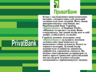 Згідно з дослідженням вищезазначених
авторів, «лідером серед усіх кольорів
залишається саме зелений. Його також
використовують такі банки, як:
Національний банк України,
«ПриватБанк», «Сбербанк Росії»,
«Фінанси та кредит» та інші. Вони
стверджують, що даний колір несе в собі
довіру, стабільність та надію.
Справді, основну кольорову гаму
«ПриватБанку» складають відтінки
зеленого (від трав’янистого до
насиченого темно-зеленого), білого та
чорного кольорів. Зелений колір
асоціюється зі свіжістю, ніжністю,
добробутом, гармонією, спокоєм. Як
відомо, спостереження за природою та
навіть просто тривалий і розслаблений
погляд на речі зеленого кольору
заспокоюють і врівноважують людину.
 