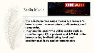 Radio Media
The people behind radio media are radio Dj’s,
broadcasters, commentators, radio actors, and
song artist.
They are the ones who utilize media such as
cassette tapes, CD’s, podcast and AM/FM radio
broadcasting in distributing local and
international facts and entertainments.
 