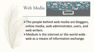 Web Media
The people behind web media are bloggers,
online media, web administrator, users, and
web writers.
Medium is the internet or the world wide
web as a means of information exchange.
 
