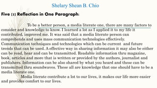 Five (5) Reflection in One Paragraph:
To be a better person, a media literate one, there are many factors to
consider and knowledge to know. I learned a lot as I applied it to my life it
contributed, improved me. It was said that a media literate person can
comprehends and uses mass communication technologies effectively.
Communication techniques and technologies which can be current and future
trends that can be used. A effective way in sharing information it may also be either
can be read, hear and can be transmitted. Readable information thru magazine,
book, articles and more that is written or provided by the authors, journalist and
publishers. Information can be also shared by what you heard and these can be
transmitted thru soundwaves. These all are knowledge that one should have to be a
media literate one.
Media literate contribute a lot to our lives, it makes our life more easier
and provides comfort to our lives.
Shelary Shean B. Chio
 