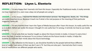 LESSON 2: I’m very Happy that I learned a lot from this lesson. Especially the Traditional media. It really reminds
me how important it is, even now a days not all people are using it.
LESSON 5: In this lesson, I learned the Media and Information services like Magazines, Books, etc. This things
are really important to us. Because it teach me if what is the real purpose or the meaning of that particular
magazine, books etc.
LESSON 4: I’m very thankful that I learn the Types of Media because after I learn this lesson, its really useful for me
as a student. Before we tackle this lesson I thought it’s not useful but I’m wrong, it reminds me how to use media
properly.
LESSON 9: I’m so lucky that our teacher taught us about the future trends in media. In lesson 9, every time I
enter the class, it excites me because I’m so curious if what are the future trends in media. It helps the
students to motivate their minds about the future technology.
LESSON 11: My reflection to this lesson is, we should be thankful to the people behind those different
kind of media. Even some of them we don’t see in TV but they are also part. I learned also that in every
kind of media there are different people who works.
REFLECTION: Lhynn L. Elentorio
 