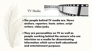 TV Media
The people behind TV media are: News
anchors, reporters, hosts, actors, script
writers, video jocks.
They are personalities on TV as well as
people working behind the camera who use
television as a media for disseminating
information which serve both educational
and entertainment purposes.
 