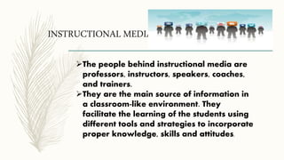 INSTRUCTIONAL MEDIA
The people behind instructional media are
professors, instructors, speakers, coaches,
and trainers.
They are the main source of information in
a classroom-like environment. They
facilitate the learning of the students using
different tools and strategies to incorporate
proper knowledge, skills and attitudes.
 