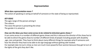 Representation
What does representation mean ?
The action of speaking or acting on behalf of someone or the state of being so represented.
KEY IDEAS
The ages range of the person aiming it
The colours
The voice the person is presenting the show
The gender it is aimed at
How can the ideas you have come across to be related to television game shows ?
It can come across in a number of different game shows and this is because the director of the show has to
be able to direct the game show to number of different kinds of people including people with disability
,age ,race and gender. They have to think about many different things for example what if someone cant
hear the director they have to be able to do sign language without getting side-tracked.
For example take me out is show as men are much more powerful than women because they get to turn of
the lights of the girls they don’t like.
 