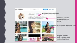 Promoting her app,
added links for easy
access
Image of her new
game, promoting by
posting the picture
Letting her fans know where she is etc.
Huge amount of followers
 