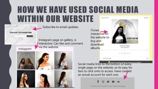 HOW WE HAVE USED SOCIAL MEDIA
WITHIN OUR WEBSITE
Subscribe to email updates.
Instagram page on gallery, is
interactive. Can like and comment
via the website.
Social media links to the bottom of every
single page on the website, so its easy for
fans to click onto to access. Have created
an actual account for each one.
iTunes
interactive on
the website to
buy and
download
albums
 
