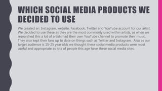 WHICH SOCIAL MEDIA PRODUCTS WE
DECIDED TO USE
We created an: Instagram, website, Facebook, Twitter and YouTube account for our artist.
We decided to use these as they are the most commonly used within artists, as when we
researched this a lot of artists had their own YouTube channel to promote their music.
They also kept their fans up to date on things such as Twitter and Instagram. Also as our
target audience is 15-25 year olds we thought these social media products were most
useful and appropriate as lots of people this age have these social media sites.
 