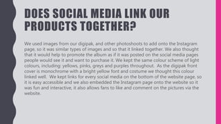 DOES SOCIAL MEDIA LINK OUR
PRODUCTS TOGETHER?
We used images from our digipak, and other photoshoots to add onto the Instagram
page, so it was similar types of images and so that it linked together. We also thought
that it would help to promote the album as if it was posted on the social media pages
people would see it and want to purchase it. We kept the same colour scheme of light
colours, including: yellows, pinks, greys and purples throughout. As the digipak front
cover is monochrome with a bright yellow font and costume we thought this colour
linked well. We kept links for every social media on the bottom of the website page, so
it is easy accessible and we also embedded the Instagram page onto the website so it
was fun and interactive, it also allows fans to like and comment on the pictures via the
website.
 