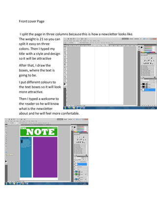 Frontcover Page
I split the page in three columns becausethis is how a newsletter looks like.
The weight is 21 so you can
split it easy on three
colons. Then I typed my
title with a style and design
so it will be attractive
After that, I draw the
boxes, where the text is
going to be.
I put different colours to
the text boxes so it will look
more attractive.
Then I typed a welcome to
the reader so he will know
what is the newsletter
about and he will feel more confertable.
 
