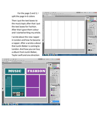 For the page 2 and 3, I
split the page in 6 colons
Then I put the text boxes to
the music topic after that I put
the text boxes for Fashion.
After that I gave them colour
and I started writing my article.
I wroteabout the new rapper
in London and how he became
a rapper. After a wrotea about
that Justin Bieber is coming to
London. And how you can buy
a album fromJustin Bieber,
Taylor swiftand one direction
 