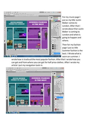 For my music page I
put as my title Justin
Bieber comes to
London. After that I
wroteabout that Justin
Bieber is coming to
London and when is
going to happen and
where.
Then for my fashion
page I put as title
Summer fashion is the
best. I Wrotewhat is
worn on summer. I
wrotehow is tracksuitthe most popular fashion. After that I wrotehow you
can get and fromwhere you can get for half price clothes. After I wrote my
article I put my navigation tools in.
 