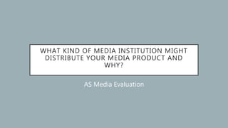 WHAT KIND OF MEDIA INSTITUTION MIGHT
DISTRIBUTE YOUR MEDIA PRODUCT AND
WHY?
AS Media Evaluation
 