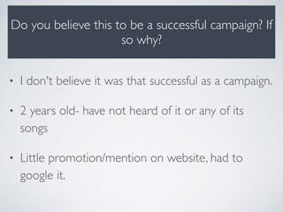 Do you believe this to be a successful campaign? If
so why?
• I don't believe it was that successful as a campaign.
• 2 years old- have not heard of it or any of its
songs
• Little promotion/mention on website, had to
google it.
 