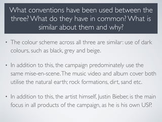 What conventions have been used between the
three? What do they have in common? What is
similar about them and why?
• The colour scheme across all three are similar: use of dark
colours, such as black, grey and beige.
• In addition to this, the campaign predominately use the
same mise-en-scene.The music video and album cover both
utilise the natural earth; rock formations, dirt, sand etc.
• In addition to this, the artist himself, Justin Bieber, is the main
focus in all products of the campaign, as he is his own USP.
 