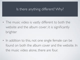 Is there anything different? Why?
• The music video is vastly different to both the
website and the album cover; it is signiﬁcantly
brighter
• In addition to this, not one single female can be
found on both the album cover and the website. In
the music video alone, there are four.
 
