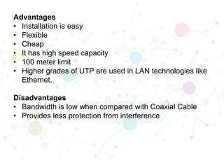 Advantages
• Installation is easy
• Flexible
• Cheap
• It has high speed capacity
• 100 meter limit
• Higher grades of UTP are used in LAN technologies like
Ethernet.
Disadvantages
• Bandwidth is low when compared with Coaxial Cable
• Provides less protection from interference
 