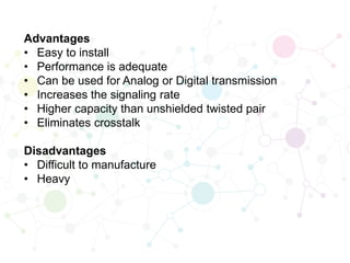Advantages
• Easy to install
• Performance is adequate
• Can be used for Analog or Digital transmission
• Increases the signaling rate
• Higher capacity than unshielded twisted pair
• Eliminates crosstalk
Disadvantages
• Difficult to manufacture
• Heavy
 