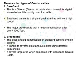There are two types of Coaxial cables:
1. BaseBand
• This is a 50 ohm (Ω) coaxial cable which is used for digital
transmission. It is mostly used for LAN's.
• Baseband transmits a single signal at a time with very high
speed.
• The major drawback is that it needs amplification after
every 1000 feet.
2. BroadBand
• This uses analog transmission on standard cable television
cabling.
• It transmits several simultaneous signal using different
frequencies.
• It covers large area when compared with Baseband Coaxial
Cable.
 