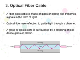 • A fiber-optic cable is made of glass or plastic and transmits
signals in the form of light.
• Optical fiber use reflection to guide light through a channel.
• A glass or plastic core is surrounded by a cladding of less
dense glass or plastic.
 