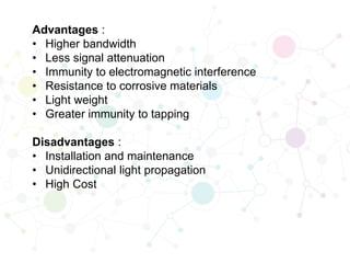 Advantages :
• Higher bandwidth
• Less signal attenuation
• Immunity to electromagnetic interference
• Resistance to corrosive materials
• Light weight
• Greater immunity to tapping
Disadvantages :
• Installation and maintenance
• Unidirectional light propagation
• High Cost
 
