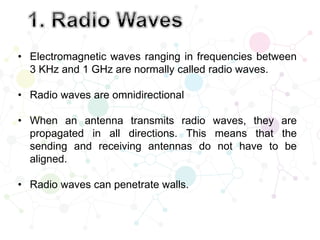 • Electromagnetic waves ranging in frequencies between
3 KHz and 1 GHz are normally called radio waves.
• Radio waves are omnidirectional
• When an antenna transmits radio waves, they are
propagated in all directions. This means that the
sending and receiving antennas do not have to be
aligned.
• Radio waves can penetrate walls.
 