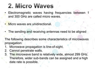 • Electromagnetic waves having frequencies between 1
and 300 GHz are called micro waves.
• Micro waves are unidirectional.
• The sending and receiving antennas need to be aligned
The following describes some characteristics of microwaves
propagation:
1. Microwave propagation is line-of-sight.
2. Cannot penetrate walls.
3. The microwave band is relatively wide, almost 299 GHz.
Therefore, wider sub-bands can be assigned and a high
date rate is possible.
 