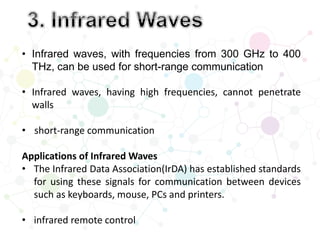 • Infrared waves, with frequencies from 300 GHz to 400
THz, can be used for short-range communication
• Infrared waves, having high frequencies, cannot penetrate
walls
• short-range communication
Applications of Infrared Waves
• The Infrared Data Association(IrDA) has established standards
for using these signals for communication between devices
such as keyboards, mouse, PCs and printers.
• infrared remote control
 