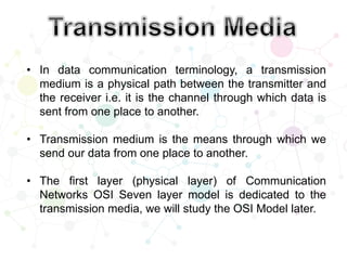 • In data communication terminology, a transmission
medium is a physical path between the transmitter and
the receiver i.e. it is the channel through which data is
sent from one place to another.
• Transmission medium is the means through which we
send our data from one place to another.
• The first layer (physical layer) of Communication
Networks OSI Seven layer model is dedicated to the
transmission media, we will study the OSI Model later.
 
