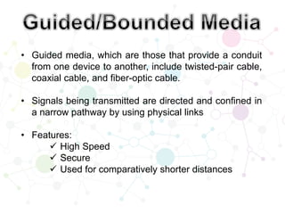 • Guided media, which are those that provide a conduit
from one device to another, include twisted-pair cable,
coaxial cable, and fiber-optic cable.
• Signals being transmitted are directed and confined in
a narrow pathway by using physical links
• Features:
 High Speed
 Secure
 Used for comparatively shorter distances
 