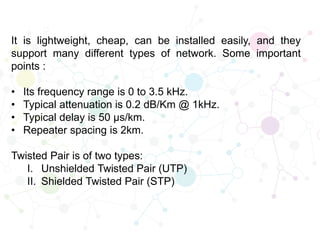 It is lightweight, cheap, can be installed easily, and they
support many different types of network. Some important
points :
• Its frequency range is 0 to 3.5 kHz.
• Typical attenuation is 0.2 dB/Km @ 1kHz.
• Typical delay is 50 µs/km.
• Repeater spacing is 2km.
Twisted Pair is of two types:
I. Unshielded Twisted Pair (UTP)
II. Shielded Twisted Pair (STP)
 
