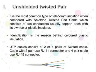 • It is the most common type of telecommunication when
compared with Shielded Twisted Pair Cable which
consists of two conductors usually copper, each with
its own color plastic insulator.
• Identification is the reason behind coloured plastic
insulation.
• UTP cables consist of 2 or 4 pairs of twisted cable.
Cable with 2 pair use RJ-11 connector and 4 pair cable
use RJ-45 connector.
 