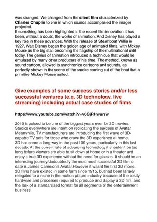 was changed. We changed from the silent ﬁlm characterized by
Charles Chaplin to one in which sounds accompanied the images
projected.
If something has been highlighted in the recent ﬁlm innovation it has
been, without a doubt, the works of animation. And Disney has played a
key role in these advances. With the release of Steamboat Willie in
1927, Walt Disney began the golden age of animated ﬁlms, with Mickey
Mouse as the big star, becoming the ﬂagship of the multinational until
today. The genius of animation introduced a technique that would be
emulated by many other producers of his time. The method, known as
sound cartoon, allowed to synchronize cartoons and sounds, as
perfectly shown in the scene of the smoke coming out of the boat that a
primitive Mickey Mouse sailed.
Give examples of some success stories and/or less
successful ventures (e.g. 3D technology, live
streaming) including actual case studies of ﬁlms
https://www.youtube.com/watch?v=v6QjRHwursw
2010 is poised to be one of the biggest years ever for 3D movies.
Studios everywhere are intent on replicating the success of Avatar.
Meanwhile, TV manufacturers are introducing the ﬁrst wave of 3D-
capable TV sets for those who crave the 3D experience at home.
3D has come a long way in the past 100 years, particularly in this last
decade. At the current rate of advancing technology it shouldn't be too
long before viewers are able to sit down at home or in a theater and
enjoy a true 3D experience without the need for glasses. It should be an
interesting journey.Undoubtedly the most most successful 3D ﬁlm to
date is James Cameron's Avatar.However it wasnt the ﬁrst 3D movie.
3D ﬁlms have existed in some form since 1915, but had been largely
relegated to a niche in the motion picture industry because of the costly
hardware and processes required to produce and display a 3D ﬁlm, and
the lack of a standardized format for all segments of the entertainment
business.
 