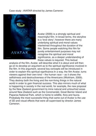 Case study : AVATAR directed by James Cameron
Avatar (2009) is a strongly spiritual and
meaningful ﬁlm. In broad terms, the storyline
is a ‘love story’; however there are many
underlying spiritual and moral values
intertwined throughout the duration of the
ﬁlm. Some people watching this ﬁlm for
purely entertainment purposes may not
recognise the spiritual and moral
signiﬁcance, as a deeper understanding of
these values is required. This textual
analysis of the ﬁlm, Avatar, will describe what it is about and will then
go on to develop an argument as to the spiritual signiﬁcance involved in
the ﬁlm. In this argument, several key concepts will be introduced in
order to explain this spiritual signiﬁcance.In a way, the ﬁlm Avatar, turns
viewers against their own kind – the human race – as it shows the
selﬁshness and destructiveness of the Americans (Wickham, 2009).
They destroy both the living and the non-living things in the natural
world in order to gain ﬁnancial success. This also mirrors much of what
is happening in society in the real world, for example, the new proposal
by the New Zealand government to mine natural and untouched areas
around New Zealand such as the Coromandel, Great Barrier Island and
Paparoa National Park, which is home to wildlife, ﬂora and fauna.
Probabaly the most successful thing that came out of Avatar is the use
of 3D and visual effects that were all supervised by director James
Cameron.
 