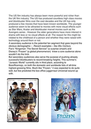 The US ﬁlm industry has always been more powerful and richer than
the UK ﬁlm industry. The US has produced countless high class movies
and blockbuster ﬁlms over the cast decades and the UK has only
produced a few movies that have been known worldwide. The younger
audience seem to be attracted to movies with more visual effects such
as Star Wars, Avatar and blockbuster marvel movies such as the
Avengers series . However the older generations have more interest in
drama with less or no visual effects at all. The reason for this might be
related to the childhood of a person and whether they were raised with
technology around them or not.
A secondary audience is the potential fan segment that goes beyond the
obvious demographic – .Recent examples – like 20th Century
Fox's “Kingsman: The Secret Service” (a surprise smash) and
Disney's “Frozen” (a global phenomenon) knew a core audience alone
wouldn’t do the trick.
But secondary audiences also serve the purpose of pushing already
successful blockbusters to record-breaking heights. This summer's
“Jurassic World” currently sits in third place, according to
Boxofﬁcemojo, on both the domestic and worldwide lists of all-time
highest-grossing ﬁlms. Much like “Frozen,” it was expected to do quite
well, but few predicted the box ofﬁce juggernaut Universal wound up
with.
 