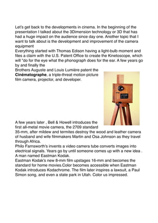 Let’s get back to the developments in cinema. In the beginning of the
presentation I talked about the 3Dimension technology or 3D that has
had a huge impact on the audience since day one. Another topic that I
want to talk about is the development and improvement of the camera
equipment
Everything started with Thomas Edison having a light-bulb moment and
ﬁles a claim with the U.S. Patent Ofﬁce to create the Kinetoscope, which
will "do for the eye what the phonograph does for the ear. A few years go
by and ﬁnally the
Brothers Auguste and Louis Lumière patent the
Cinématographe, a triple-threat motion picture
ﬁlm camera, projector, and developer.
A few years later , Bell & Howell introduces the
ﬁrst all-metal movie camera, the 2709 standard
35-mm, after mildew and termites destroy the wood and leather camera
of husband and wife ﬁlmmakers Martin and Osa Johnson as they travel
through Africa.
Philo Farnsworth's invents a video camera tube converts images into
electrical signals. Years go by until someone comes up with a new idea .
A man named Eastman Kodak.
Eastman Kodak's new 8-mm ﬁlm upstages 16-mm and becomes the
standard for home movies.Color becomes accessible when Eastman
Kodak introduces Kodachrome. The ﬁlm later inspires a lawsuit, a Paul
Simon song, and even a state park in Utah. Color us impressed.
 
