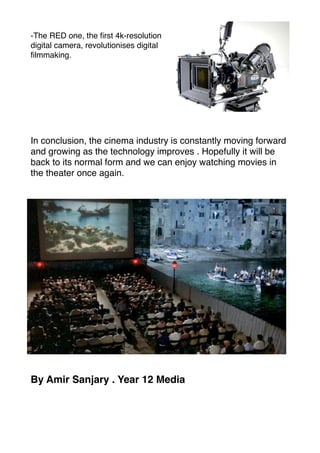 -The RED one, the ﬁrst 4k-resolution
digital camera, revolutionises digital
ﬁlmmaking.
In conclusion, the cinema industry is constantly moving forward
and growing as the technology improves . Hopefully it will be
back to its normal form and we can enjoy watching movies in
the theater once again.
By Amir Sanjary . Year 12 Media
 