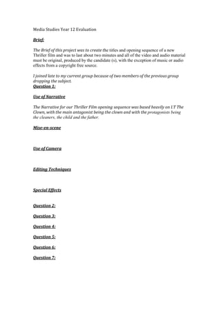 Media Studies Year 12 Evaluation
Brief:
The Brief of this project was to create the titles and opening sequence of a new
Thriller film and was to last about two minutes and all of the video and audio material
must be original, produced by the candidate (s), with the exception of music or audio
effects from a copyright free source.
I joined late to my current group because of two members of the previous group
dropping the subject.
Question 1:
Use of Narrative
The Narrative for our Thriller Film opening sequence was based heavily on I.T The
Clown, with the main antagonist being the clown and with the protagonists being
the cleaners, the child and the father.
Mise-en-scene
Use of Camera
Editing Techniques
Special Effects
Question 2:
Question 3:
Question 4:
Question 5:
Question 6:
Question 7:
 