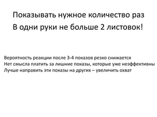 Показывать нужное количество раз
В одни руки не больше 2 листовок!
Вероятность реакции после 3-4 показов резко снижается
Нет смысла платить за лишние показы, которые уже неэффективны
Лучше направить эти показы на других – увеличить охват
 