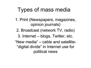 Types of mass media
1. Print (Newspapers, magazines,
opinion journals)
2. Broadcast (network TV, radio)
3. Internet – blogs, Twitter, etc.
“New media” – cable and satellite-
“digital divide” in Internet use for
political news
 