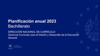 Planificación anual 2023
Bachillerato
DIRECCIÓN NACIONAL DE CURRÍCULO
Gerencia Curricular para el Diseño y Desarrollo de la Educación
General
 